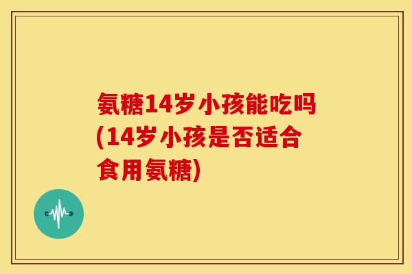 氨糖14岁小孩能吃吗(14岁小孩是否适合食用氨糖) 氨糖14岁小孩能吃吗(14岁小孩是否适合食用氨糖)