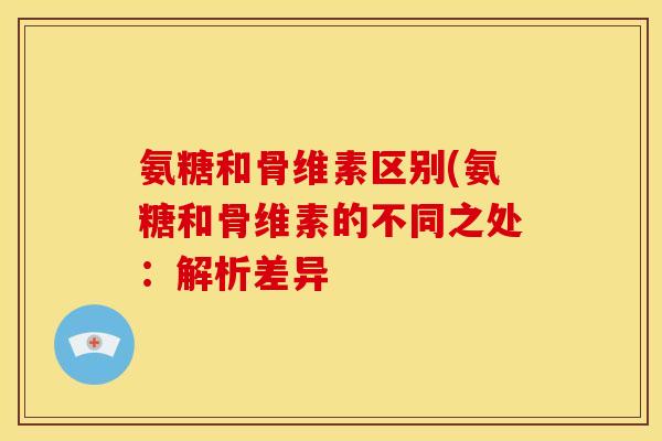 氨糖和骨维素区别(氨糖和骨维素的不同之处:解析差异 氨糖和骨维素区别(氨糖和骨维素的不同之处:解析差异