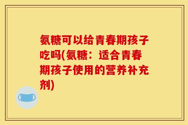 氨糖可以给青春期孩子吃吗(氨糖:适合青春期孩子使用的营养补充剂) 氨糖可以给青春期孩子吃吗(氨糖:适合青春期孩子使用的营养补充剂)