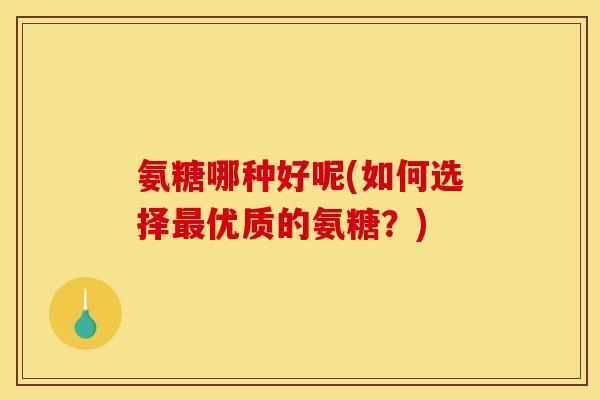 氨糖哪种好呢(如何选择优质的氨糖?) 氨糖哪种好呢(如何选择优质的氨糖?)