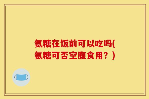 氨糖在饭前可以吃吗(氨糖可否空腹食用?) 氨糖在饭前可以吃吗(氨糖可否空腹食用?)