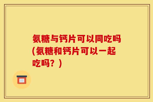 氨糖与钙片可以同吃吗(氨糖和钙片可以一起吃吗?) 氨糖与钙片可以同吃吗(氨糖和钙片可以一起吃吗?)