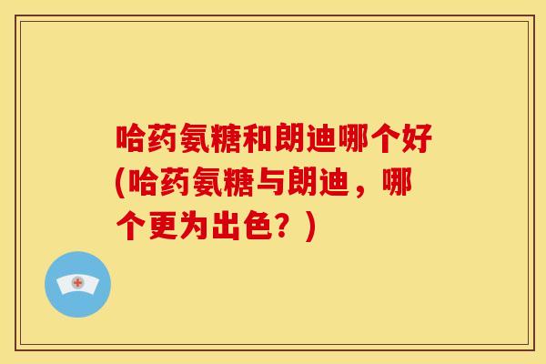 哈药氨糖和朗迪哪个好(哈药氨糖与朗迪,哪个更为出色?) 哈药氨糖和朗迪哪个好(哈药氨糖与朗迪,哪个更为出色?)