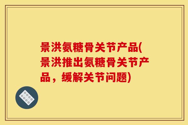 景洪氨糖骨关节产品(景洪推出氨糖骨关节产品,缓解关节问题) 景洪氨糖骨关节产品(景洪推出氨糖骨关节产品,缓解关节问题)