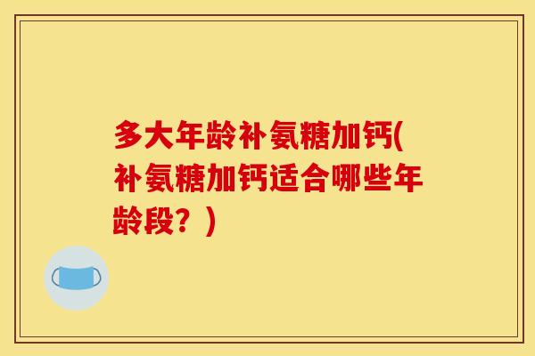 多大年龄补氨糖加钙(补氨糖加钙适合哪些年龄段？)