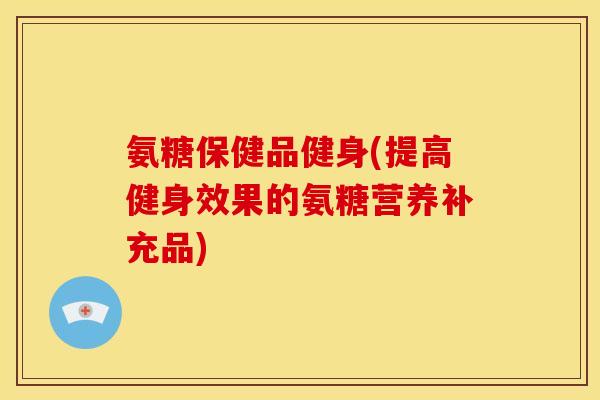 氨糖保健品健身(提高健身效果的氨糖营养补充品)