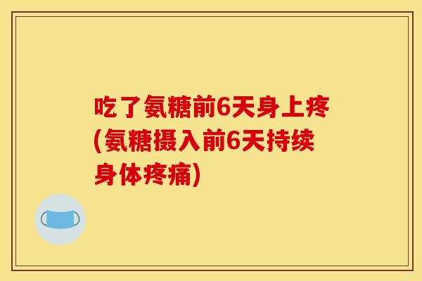 吃了氨糖前6天身上疼(氨糖摄入前6天持续身体)