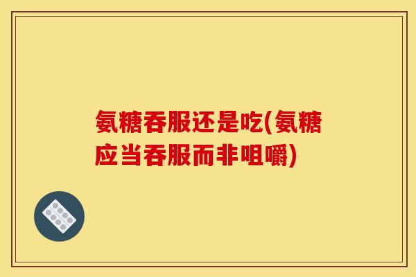 氨糖吞服还是吃(氨糖应当吞服而非咀嚼)