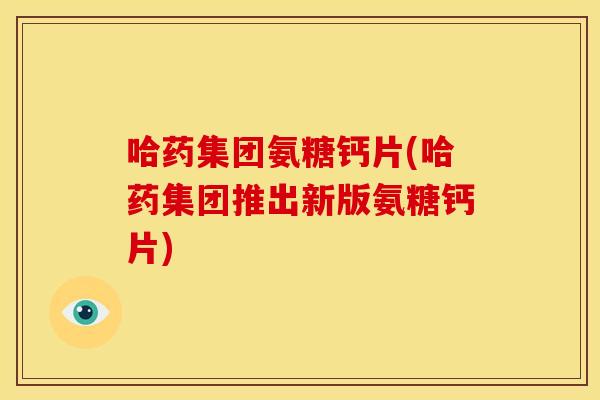 哈药集团氨糖钙片(哈药集团推出新版氨糖钙片)
