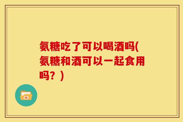 氨糖吃了可以喝酒吗(氨糖和酒可以一起食用吗?) 氨糖吃了可以喝酒吗(氨糖和酒可以一起食用吗?)
