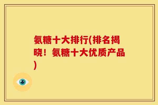 氨糖十大排行(排名揭晓！氨糖十大优质产品)