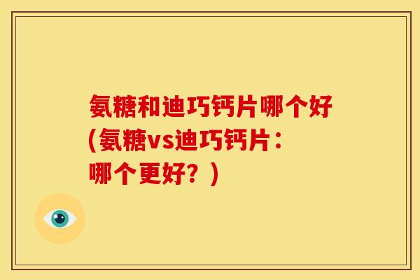氨糖和迪巧钙片哪个好(氨糖vs迪巧钙片:哪个更好?) 氨糖和迪巧钙片哪个好(氨糖vs迪巧钙片:哪个更好?)