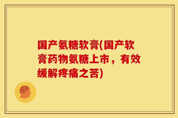 国产氨糖软膏(国产软膏氨糖上市,有效缓解之苦) 国产氨糖软膏(国产软膏氨糖上市,有效缓解之苦)
