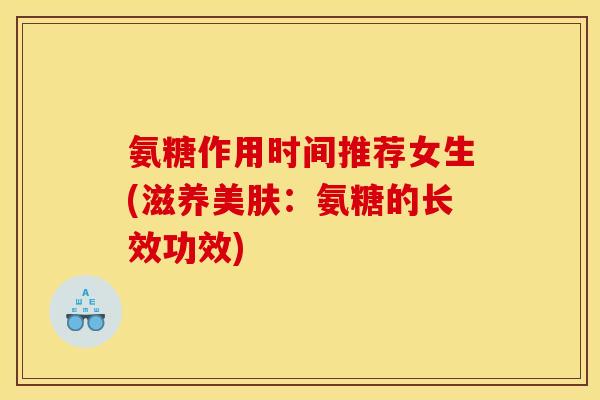 氨糖作用时间推荐女生(滋养美肤:氨糖的长效功效) 氨糖作用时间推荐女生(滋养美肤:氨糖的长效功效)
