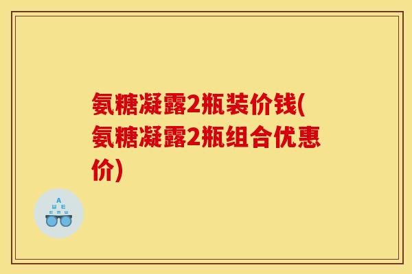 氨糖凝露2瓶装价钱(氨糖凝露2瓶组合优惠价) 氨糖凝露2瓶装价钱(氨糖凝露2瓶组合优惠价)