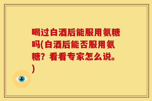 喝过白酒后能服用氨糖吗(白酒后能否服用氨糖?看看专家怎么说。) 喝过白酒后能服用氨糖吗(白酒后能否服用氨糖?看看专家怎么说。)