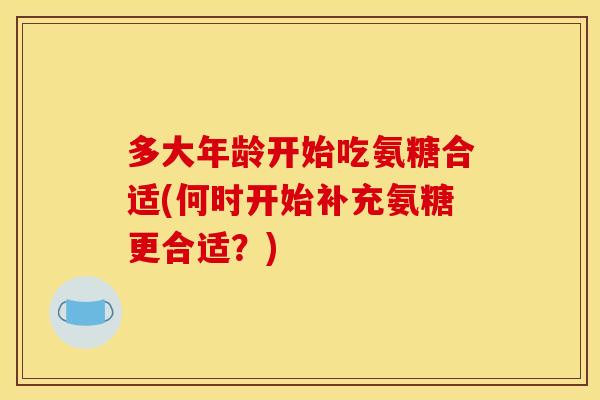 多大年龄开始吃氨糖合适(何时开始补充氨糖更合适？)