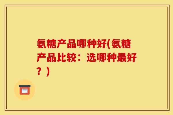 氨糖产品哪种好(氨糖产品比较:选哪种好?) 氨糖产品哪种好(氨糖产品比较:选哪种好?)