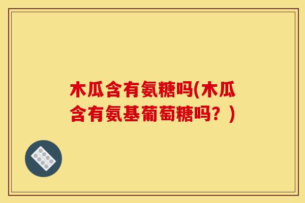 木瓜含有氨糖吗(木瓜含有氨基葡萄糖吗？)