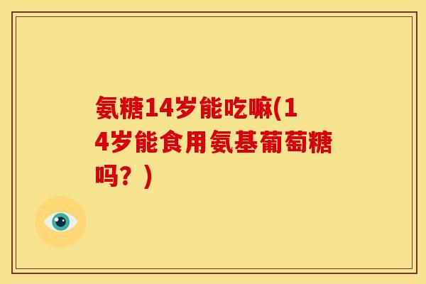 氨糖14岁能吃嘛(14岁能食用氨基葡萄糖吗？)