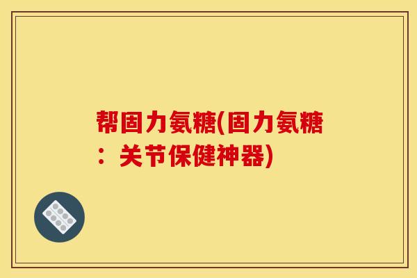 帮固力氨糖(固力氨糖：关节保健神器)