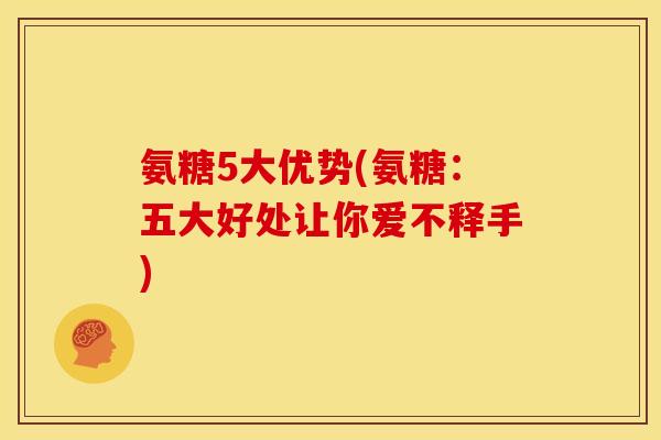 氨糖5大优势(氨糖：五大好处让你爱不释手)