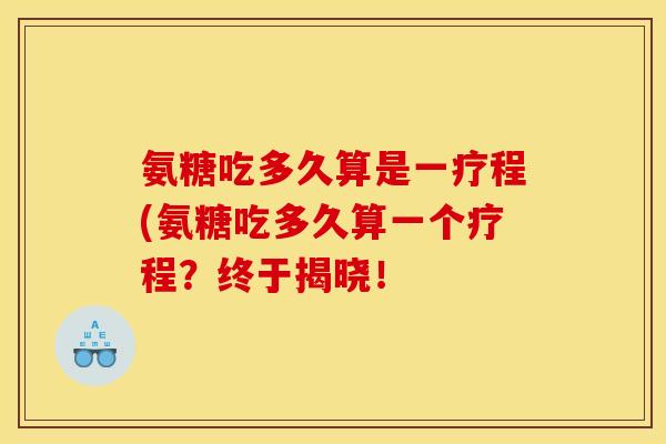 氨糖吃多久算是一疗程(氨糖吃多久算一个疗程?终于揭晓! 氨糖吃多久算是一疗程(氨糖吃多久算一个疗程?终于揭晓!