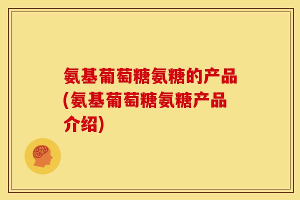 氨基葡萄糖氨糖的产品(氨基葡萄糖氨糖产品介绍)