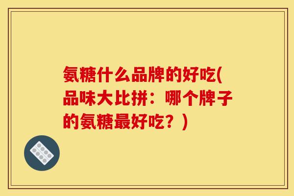 氨糖什么品牌的好吃(品味大比拼：哪个牌子的氨糖好吃？)