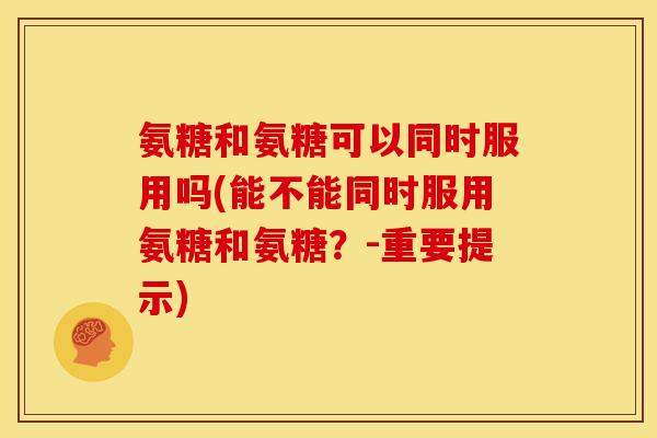 氨糖和氨糖可以同时服用吗(能不能同时服用氨糖和氨糖？-重要提示)