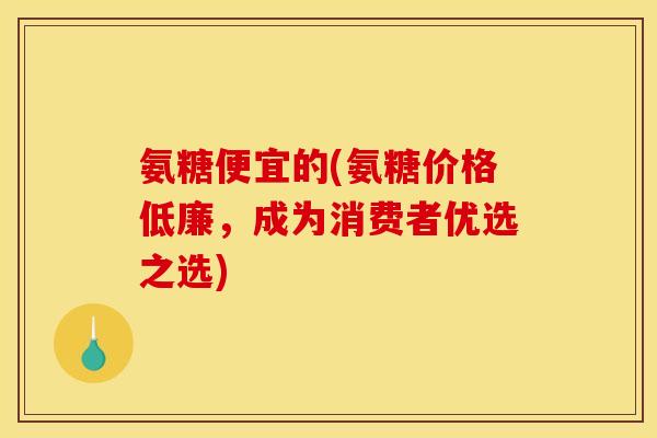 氨糖便宜的(氨糖价格低廉，成为消费者优选之选)