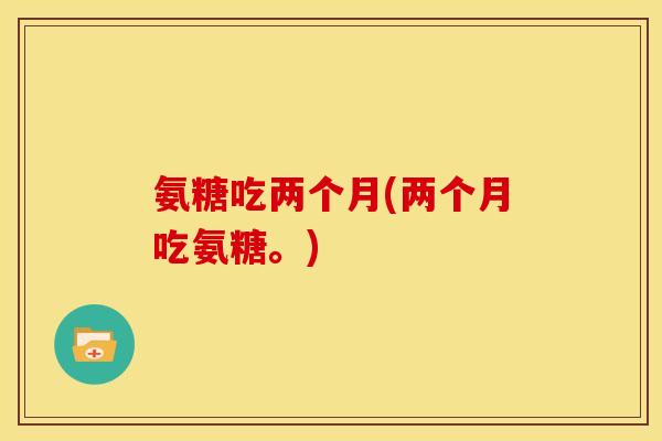 氨糖吃两个月(两个月吃氨糖。) 氨糖吃两个月(两个月吃氨糖。)