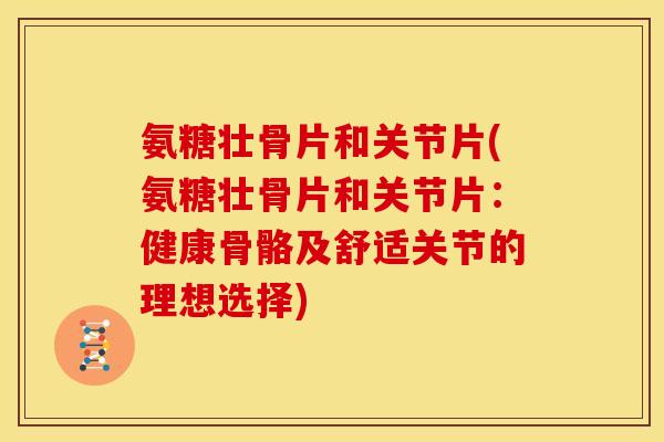 氨糖壮骨片和关节片(氨糖壮骨片和关节片：健康骨骼及舒适关节的理想选择)