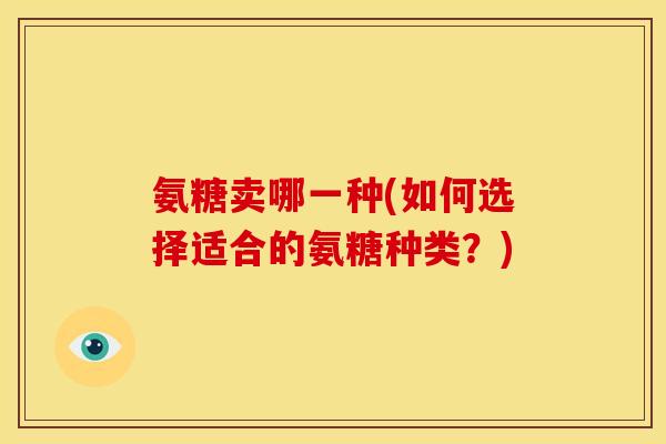 氨糖卖哪一种(如何选择适合的氨糖种类?) 氨糖卖哪一种(如何选择适合的氨糖种类?)