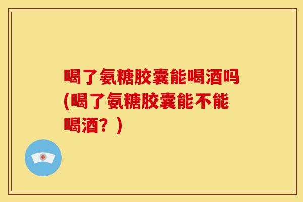 喝了氨糖胶囊能喝酒吗(喝了氨糖胶囊能不能喝酒?) 喝了氨糖胶囊能喝酒吗(喝了氨糖胶囊能不能喝酒?)