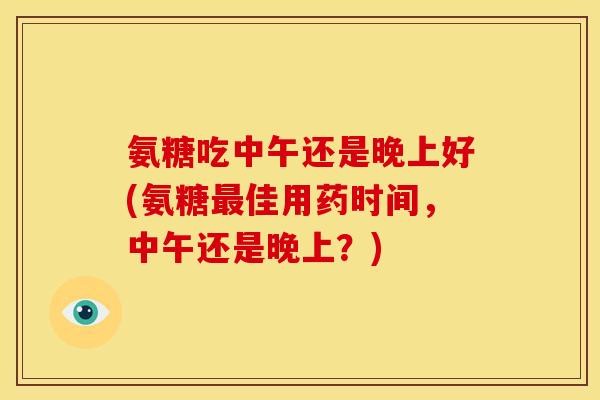 氨糖吃中午还是晚上好(氨糖佳用药时间,中午还是晚上?) 氨糖吃中午还是晚上好(氨糖佳用药时间,中午还是晚上?)