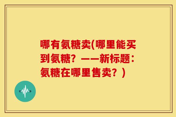 哪有氨糖卖(哪里能买到氨糖?——新标题:氨糖在哪里售卖?) 哪有氨糖卖(哪里能买到氨糖?——新标题:氨糖在哪里售卖?)