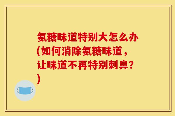 氨糖味道特别大怎么办(如何消除氨糖味道，让味道不再特别刺鼻？)
