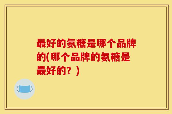 好的氨糖是哪个品牌的(哪个品牌的氨糖是好的?) 好的氨糖是哪个品牌的(哪个品牌的氨糖是好的?)