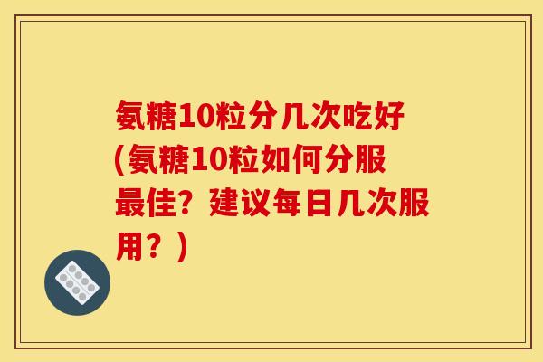 氨糖10粒分几次吃好(氨糖10粒如何分服佳?建议每日几次服用?) 氨糖10粒分几次吃好(氨糖10粒如何分服佳?建议每日几次服用?)