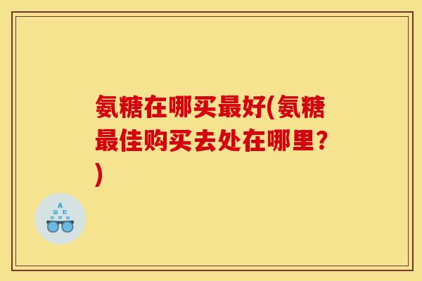 氨糖在哪买好(氨糖佳购买去处在哪里？)