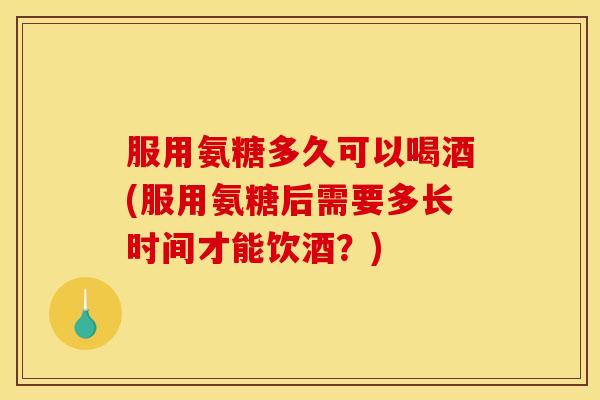 服用氨糖多久可以喝酒(服用氨糖后需要多长时间才能饮酒？)