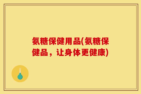 氨糖保健用品(氨糖保健品,让身体更健康) 氨糖保健用品(氨糖保健品,让身体更健康)