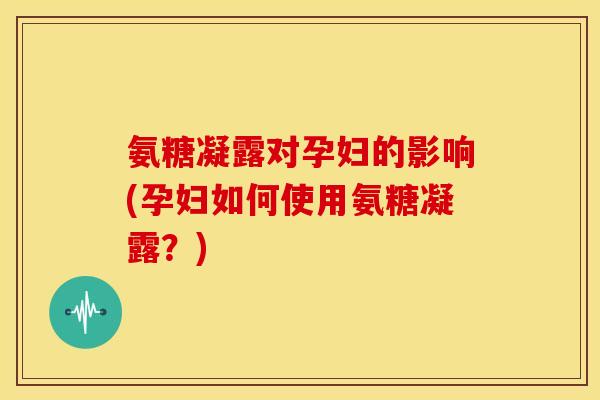 氨糖凝露对孕妇的影响(孕妇如何使用氨糖凝露？)