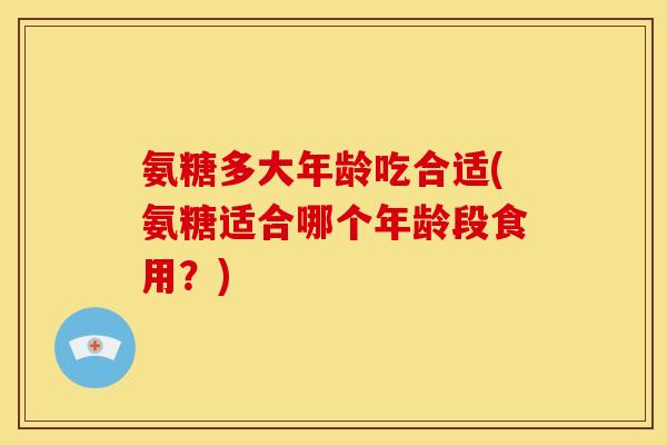 氨糖多大年龄吃合适(氨糖适合哪个年龄段食用？)