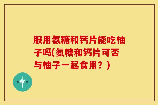 服用氨糖和钙片能吃柚子吗(氨糖和钙片可否与柚子一起食用?) 服用氨糖和钙片能吃柚子吗(氨糖和钙片可否与柚子一起食用?)