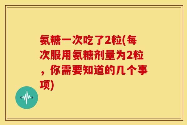 氨糖一次吃了2粒(每次服用氨糖剂量为2粒，你需要知道的几个事项)