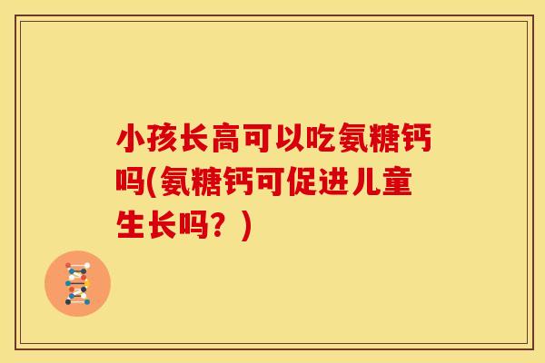 小孩长高可以吃氨糖钙吗(氨糖钙可促进儿童生长吗?) 小孩长高可以吃氨糖钙吗(氨糖钙可促进儿童生长吗?)