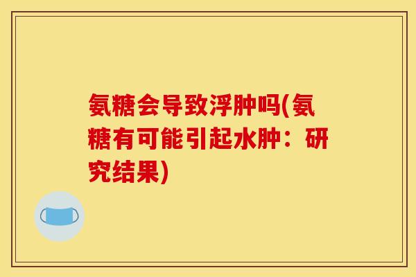 氨糖会导致浮肿吗(氨糖有可能引起水肿:研究结果) 氨糖会导致浮肿吗(氨糖有可能引起水肿:研究结果)