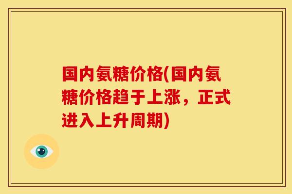 国内氨糖价格(国内氨糖价格趋于上涨,正式进入上升周期) 国内氨糖价格(国内氨糖价格趋于上涨,正式进入上升周期)